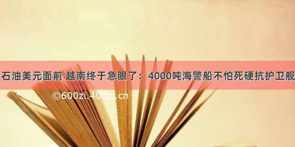 石油美元面前 越南终于急眼了：4000吨海警船不怕死硬抗护卫舰