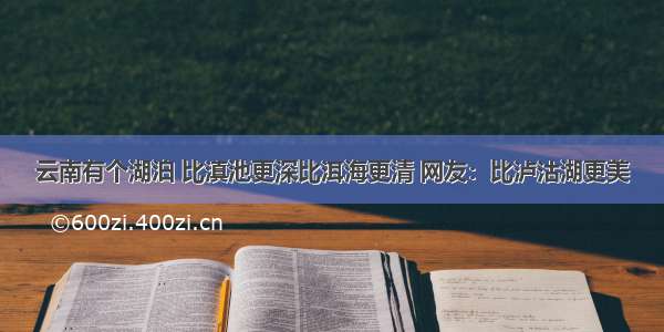 云南有个湖泊 比滇池更深比洱海更清 网友：比泸沽湖更美