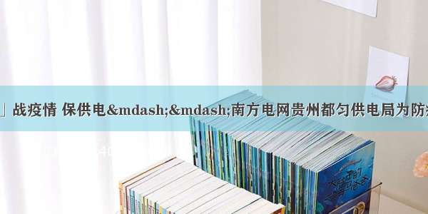 「众志成城抗疫情」战疫情 保供电——南方电网贵州都匀供电局为防疫重点企业生产提供