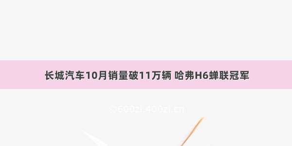 长城汽车10月销量破11万辆 哈弗H6蝉联冠军