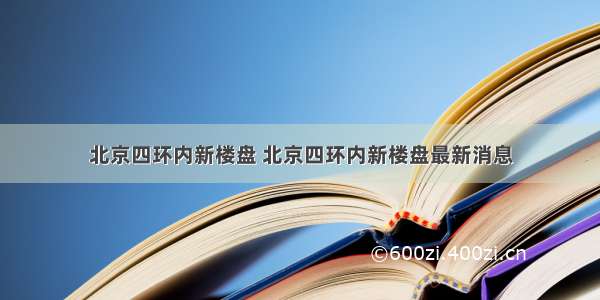 北京四环内新楼盘 北京四环内新楼盘最新消息