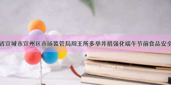 安徽省宣城市宣州区市场监管局周王所多举并措强化端午节前食品安全监管