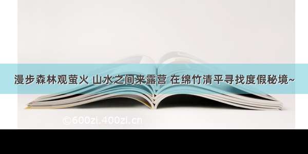 漫步森林观萤火 山水之间来露营 在绵竹清平寻找度假秘境~