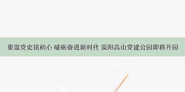 重温党史铭初心 砥砺奋进新时代 荥阳高山党建公园即将开园