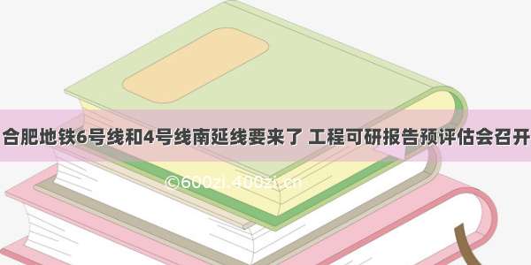 合肥地铁6号线和4号线南延线要来了 工程可研报告预评估会召开