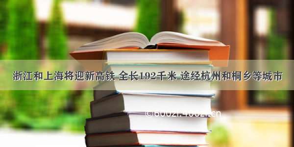 浙江和上海将迎新高铁 全长192千米 途经杭州和桐乡等城市