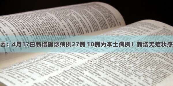 国家卫健委：4月17日新增确诊病例27例 10例为本土病例！新增无症状感染者54例