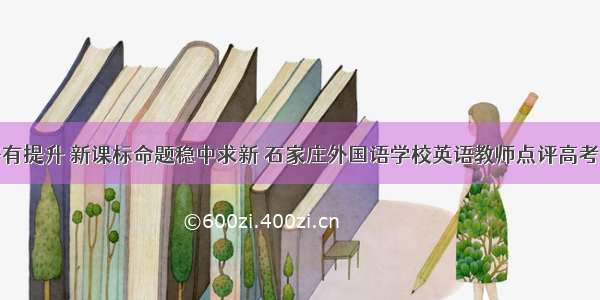 整体难度略有提升 新课标命题稳中求新 石家庄外国语学校英语教师点评高考英语全国卷