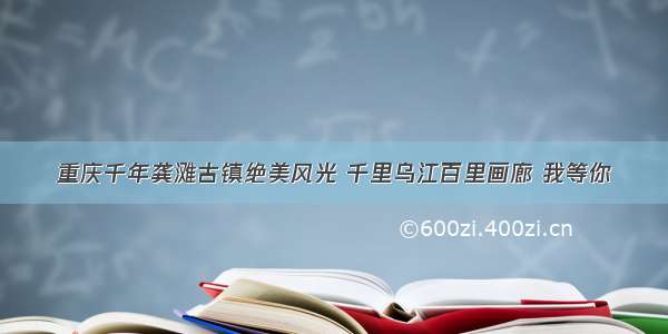 重庆千年龚滩古镇绝美风光 千里乌江百里画廊 我等你