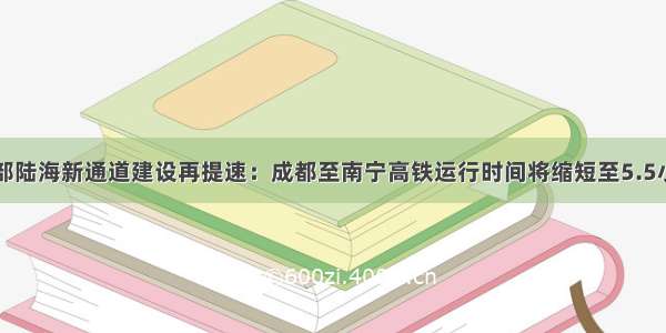 西部陆海新通道建设再提速：成都至南宁高铁运行时间将缩短至5.5小时