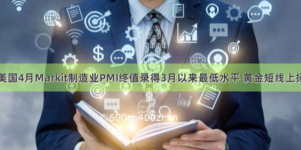 美国4月Markit制造业PMI终值录得3月以来最低水平 黄金短线上扬