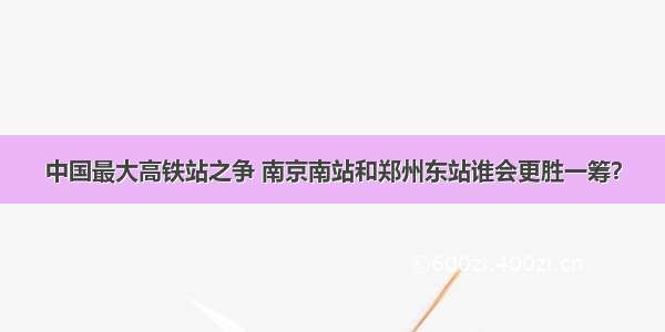 中国最大高铁站之争 南京南站和郑州东站谁会更胜一筹？