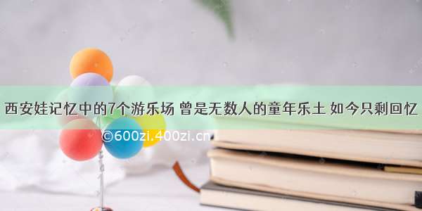 西安娃记忆中的7个游乐场 曾是无数人的童年乐土 如今只剩回忆