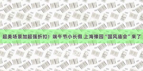 超美场景加超强折扣！端午节小长假 上海豫园“国风庙会”来了