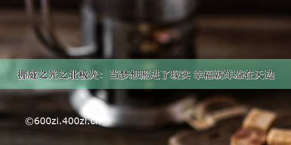 挪威之光之北极光：当梦想照进了现实 幸福就洋溢在天边