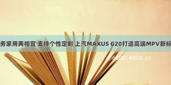 商务家用两相宜 支持个性定制 上汽MAXUS G20打造高端MPV新标杆