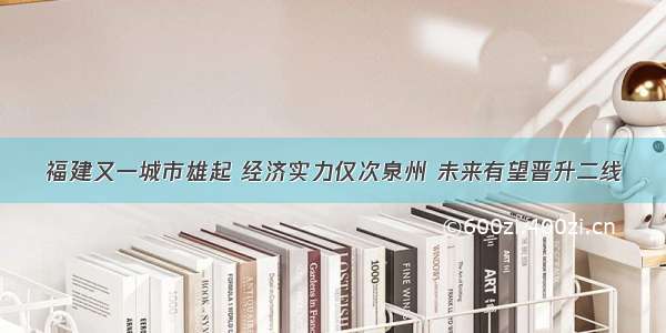 福建又一城市雄起 经济实力仅次泉州 未来有望晋升二线