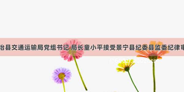 景宁畲族自治县交通运输局党组书记 局长童小平接受景宁县纪委县监委纪律审查和监察调