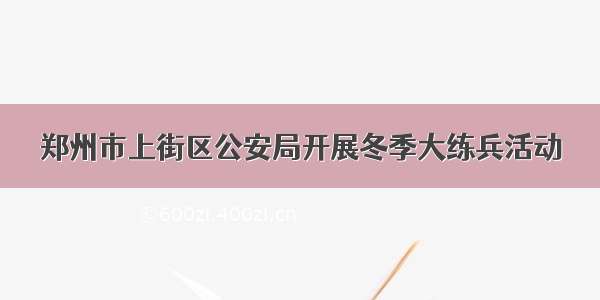 郑州市上街区公安局开展冬季大练兵活动