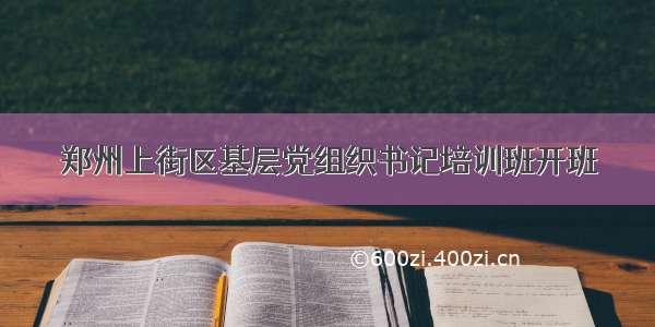 郑州上街区基层党组织书记培训班开班