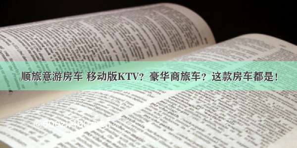 顺旅意游房车 移动版KTV？豪华商旅车？这款房车都是！