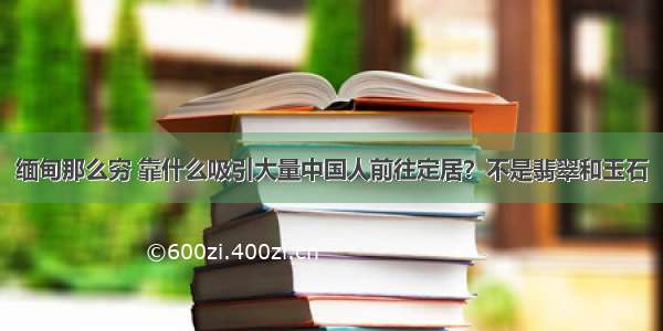 缅甸那么穷 靠什么吸引大量中国人前往定居？不是翡翠和玉石