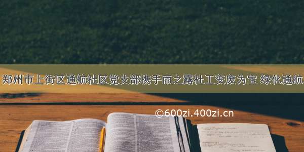 郑州市上街区通航社区党支部携手雨之露社工变废为宝 绿化通航