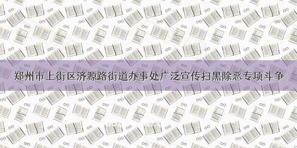 郑州市上街区济源路街道办事处广泛宣传扫黑除恶专项斗争
