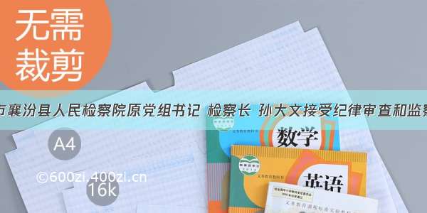 临汾市襄汾县人民检察院原党组书记 检察长 孙大文接受纪律审查和监察调查