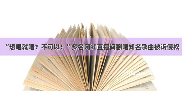 “想唱就唱？不可以！”多名网红直播间翻唱知名歌曲被诉侵权