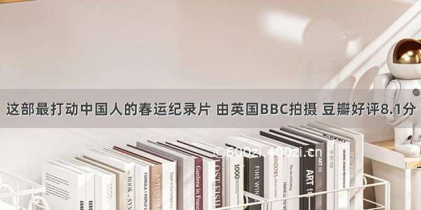 这部最打动中国人的春运纪录片 由英国BBC拍摄 豆瓣好评8.1分