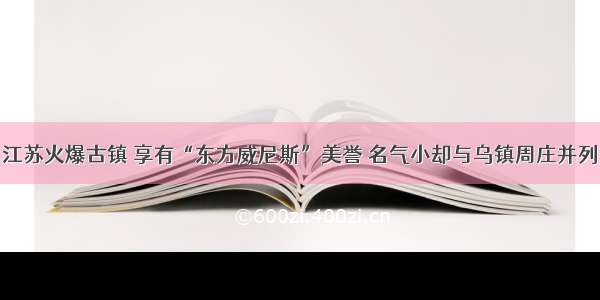 江苏火爆古镇 享有“东方威尼斯”美誉 名气小却与乌镇周庄并列