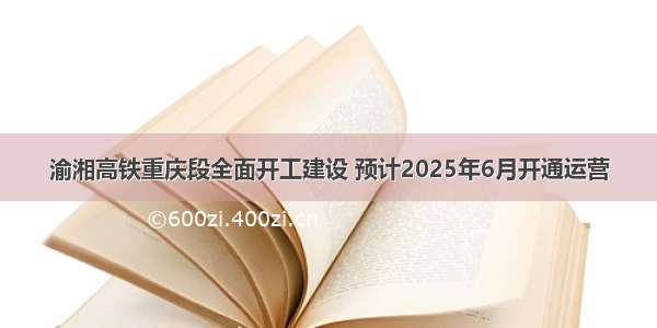 渝湘高铁重庆段全面开工建设 预计2025年6月开通运营