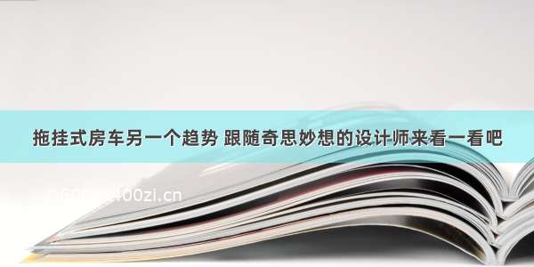 拖挂式房车另一个趋势 跟随奇思妙想的设计师来看一看吧