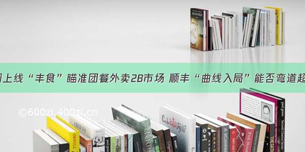 低调上线“丰食”瞄准团餐外卖2B市场 顺丰“曲线入局”能否弯道超车？