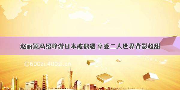 赵丽颖冯绍峰游日本被偶遇 享受二人世界背影超甜