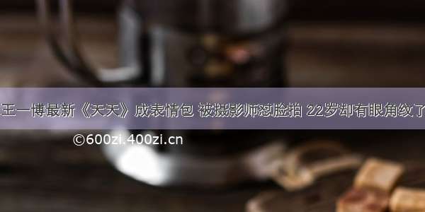 王一博最新《天天》成表情包 被摄影师怼脸拍 22岁却有眼角纹了