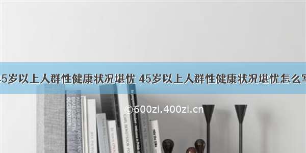 45岁以上人群性健康状况堪忧 45岁以上人群性健康状况堪忧怎么写