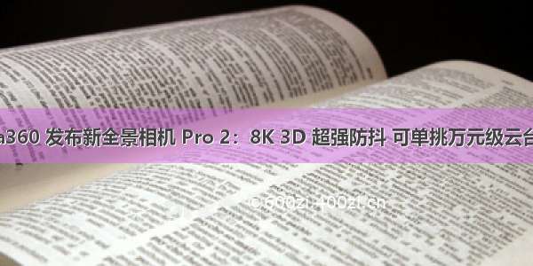 Insta360 发布新全景相机 Pro 2：8K 3D 超强防抖 可单挑万元级云台效果
