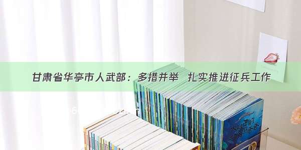 甘肃省华亭市人武部：多措并举  扎实推进征兵工作