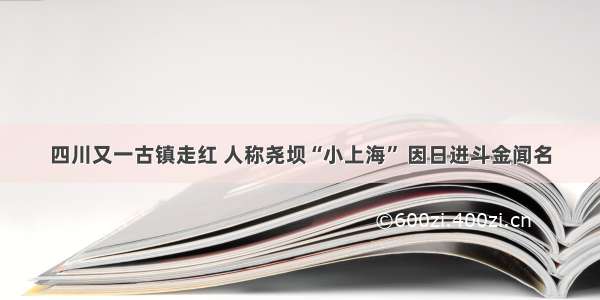 四川又一古镇走红 人称尧坝“小上海” 因日进斗金闻名