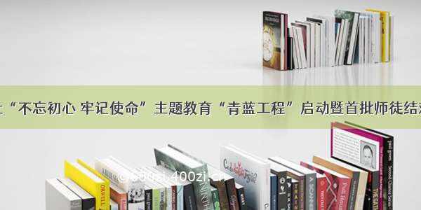 通辽日报社“不忘初心 牢记使命”主题教育“青蓝工程”启动暨首批师徒结对仪式举行