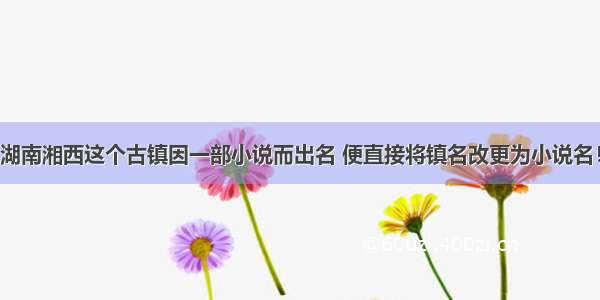 湖南湘西这个古镇因一部小说而出名 便直接将镇名改更为小说名！