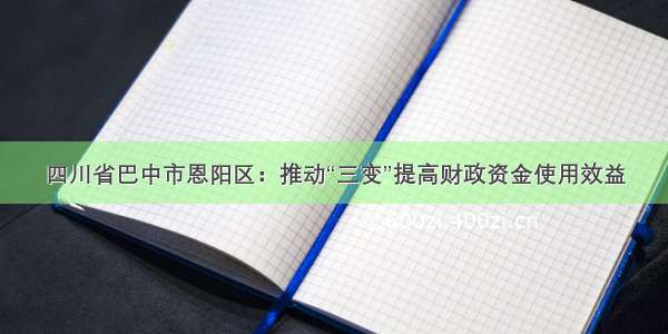 四川省巴中市恩阳区：推动“三变”提高财政资金使用效益