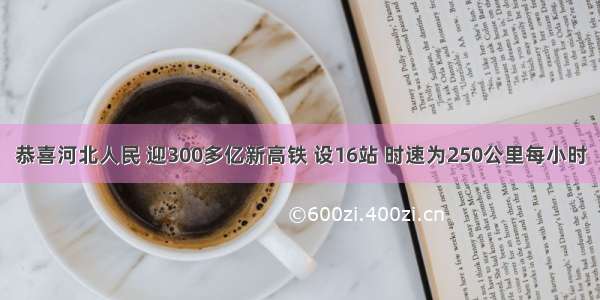 恭喜河北人民 迎300多亿新高铁 设16站 时速为250公里每小时