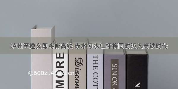 泸州至遵义即将修高铁 赤水习水仁怀将同时迈入高铁时代