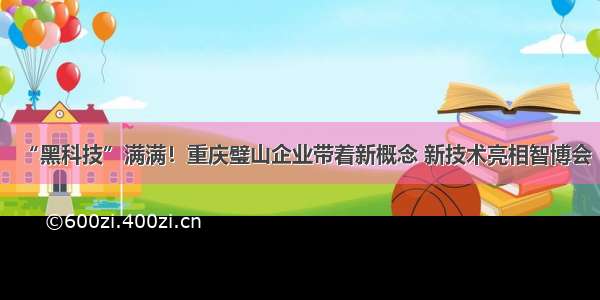 “黑科技”满满！重庆璧山企业带着新概念 新技术亮相智博会