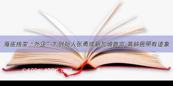 海底捞变“外企”？创始人张勇成新加坡首富 其移民早有迹象