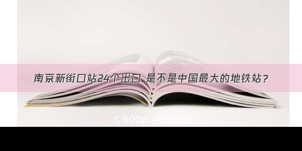 南京新街口站24个出口 是不是中国最大的地铁站？