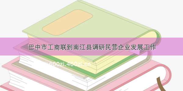 巴中市工商联到南江县调研民营企业发展工作